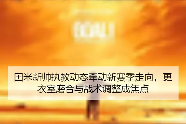国米新帅执教动态牵动新赛季走向，更衣室磨合与战术调整成焦点